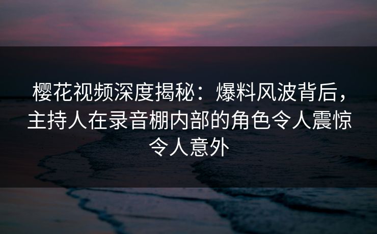 樱花视频深度揭秘：爆料风波背后，主持人在录音棚内部的角色令人震惊令人意外