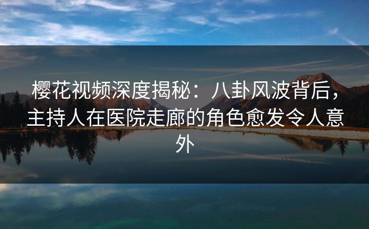 樱花视频深度揭秘：八卦风波背后，主持人在医院走廊的角色愈发令人意外