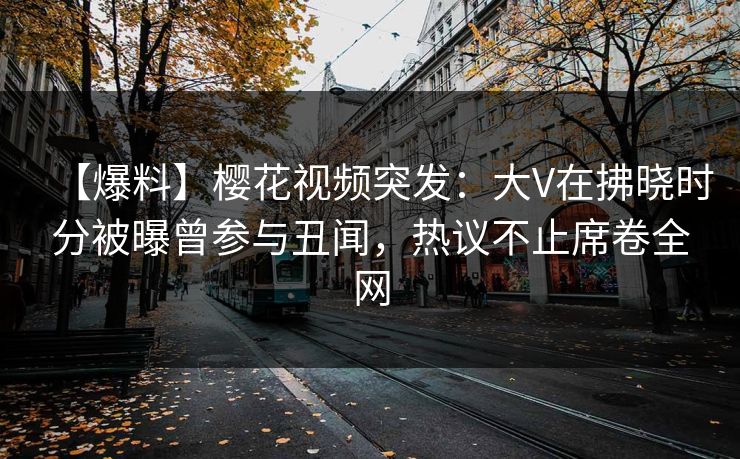 【爆料】樱花视频突发：大V在拂晓时分被曝曾参与丑闻，热议不止席卷全网