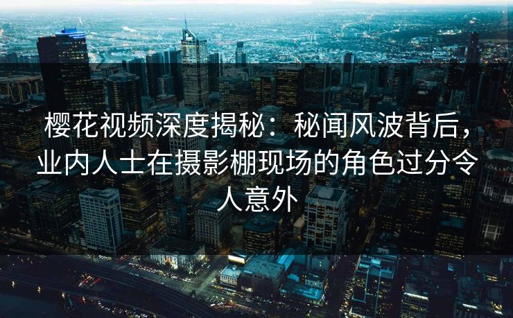 樱花视频深度揭秘：秘闻风波背后，业内人士在摄影棚现场的角色过分令人意外