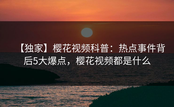 【独家】樱花视频科普：热点事件背后5大爆点，樱花视频都是什么