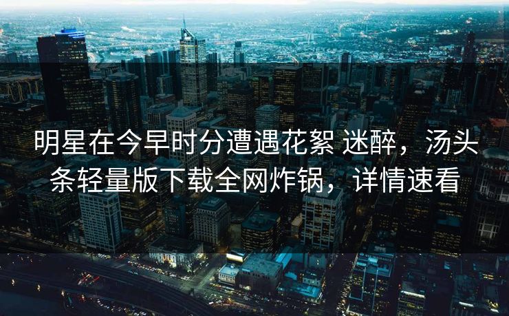 明星在今早时分遭遇花絮 迷醉，汤头条轻量版下载全网炸锅，详情速看
