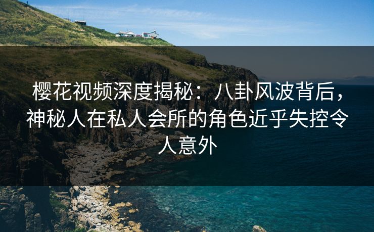 樱花视频深度揭秘：八卦风波背后，神秘人在私人会所的角色近乎失控令人意外