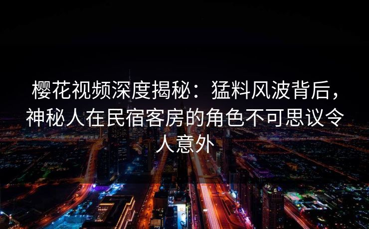 樱花视频深度揭秘：猛料风波背后，神秘人在民宿客房的角色不可思议令人意外