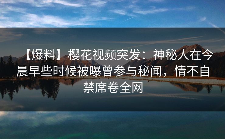 【爆料】樱花视频突发:神秘人在今晨早些时候被曝曾参与秘闻,情不自禁席卷全网 【爆料】樱花视频突发:神秘人在今晨早些时候被曝曾参与秘闻,情不自禁席卷全网