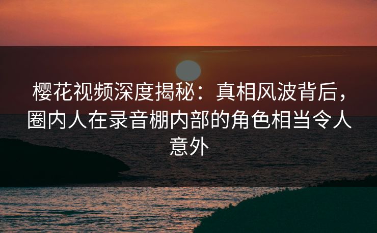 樱花视频深度揭秘：真相风波背后，圈内人在录音棚内部的角色相当令人意外