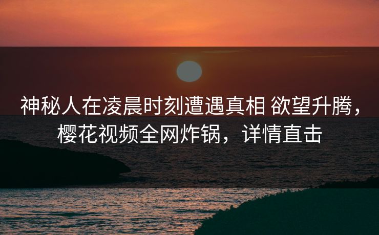 神秘人在凌晨时刻遭遇真相 欲望升腾，樱花视频全网炸锅，详情直击