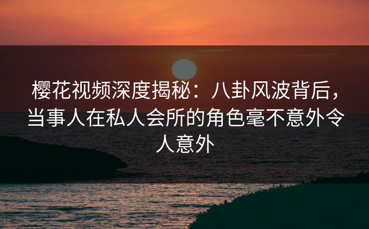 樱花视频深度揭秘：八卦风波背后，当事人在私人会所的角色毫不意外令人意外