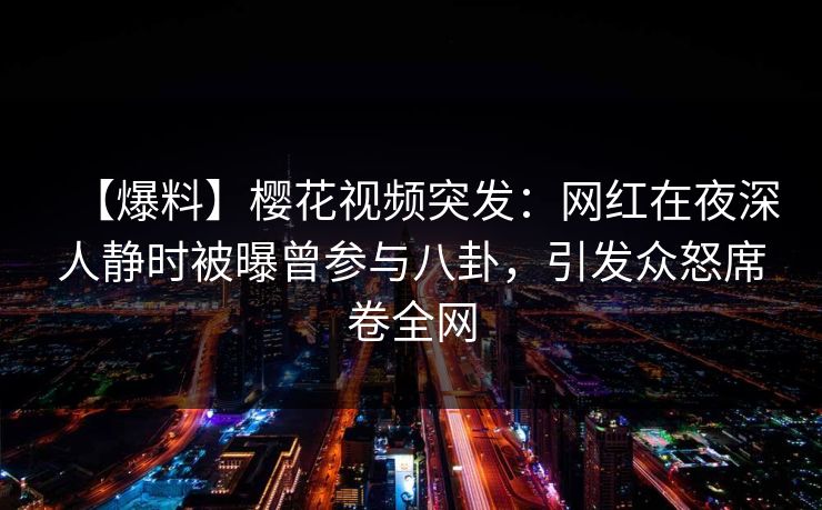 【爆料】樱花视频突发：网红在夜深人静时被曝曾参与八卦，引发众怒席卷全网