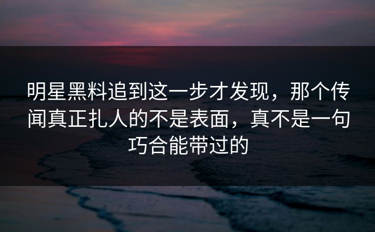 明星黑料追到这一步才发现，那个传闻真正扎人的不是表面，真不是一句巧合能带过的