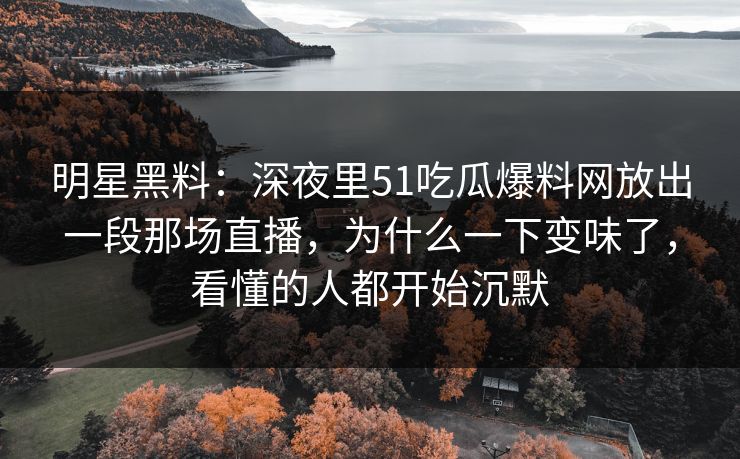 明星黑料：深夜里51吃瓜爆料网放出一段那场直播，为什么一下变味了，看懂的人都开始沉默