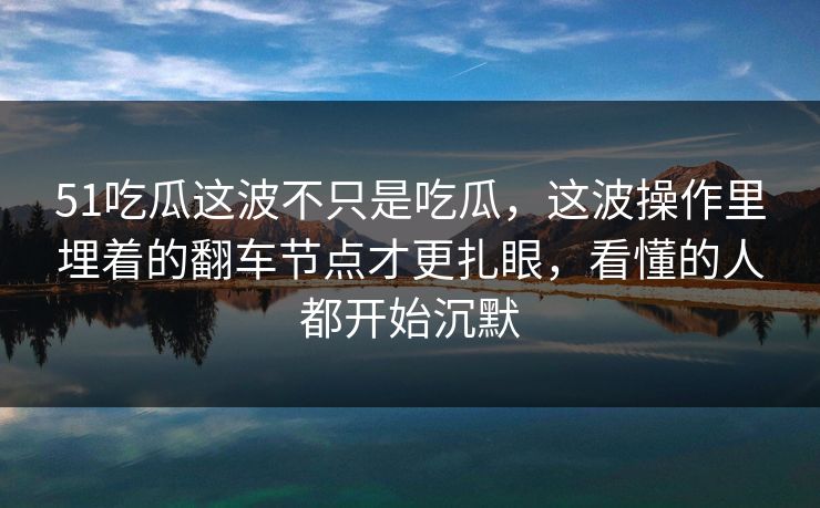 51吃瓜这波不只是吃瓜，这波操作里埋着的翻车节点才更扎眼，看懂的人都开始沉默