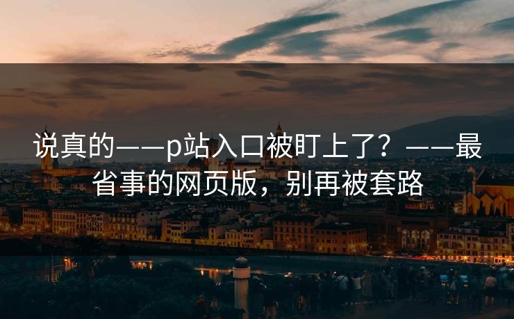 说真的——p站入口被盯上了？——最省事的网页版，别再被套路