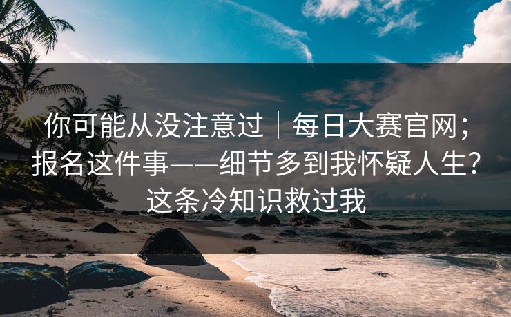 你可能从没注意过｜每日大赛官网；报名这件事——细节多到我怀疑人生？这条冷知识救过我