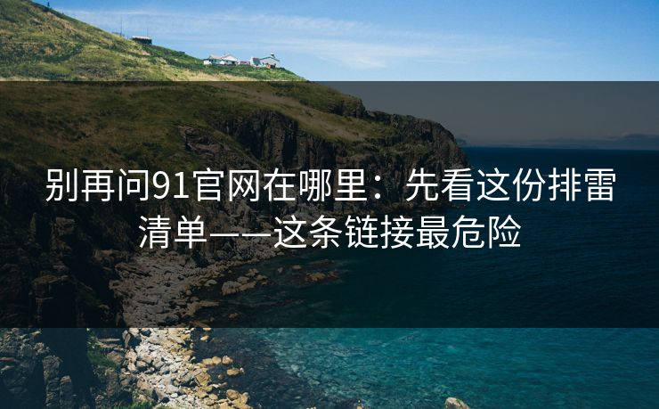 别再问91官网在哪里：先看这份排雷清单——这条链接最危险