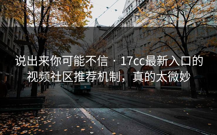 说出来你可能不信 · 17cc最新入口的视频社区推荐机制，真的太微妙