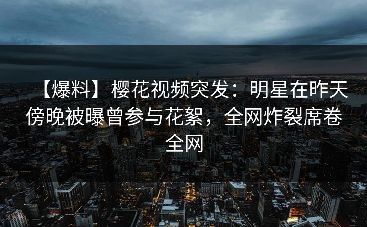 【爆料】樱花视频突发：明星在昨天傍晚被曝曾参与花絮，全网炸裂席卷全网