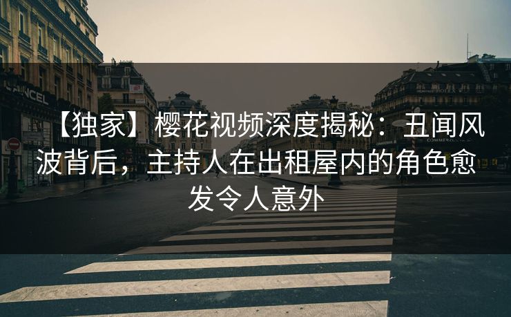 【独家】樱花视频深度揭秘：丑闻风波背后，主持人在出租屋内的角色愈发令人意外