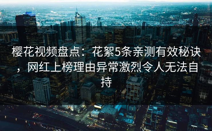 樱花视频盘点:花絮5条亲测有效秘诀,网红上榜理由异常激烈令人无法自持 樱花视频盘点:花絮5条亲测有效秘诀,网红上榜理由异常激烈令人无法自持