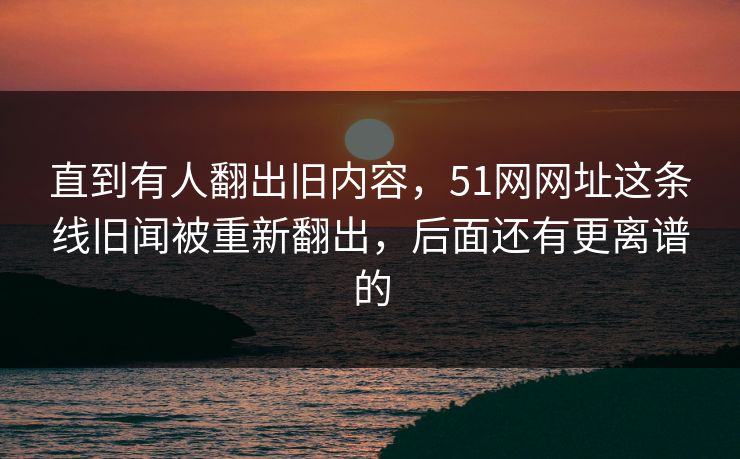 直到有人翻出旧内容，51网网址这条线旧闻被重新翻出，后面还有更离谱的