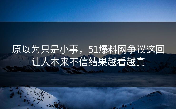 原以为只是小事，51爆料网争议这回让人本来不信结果越看越真